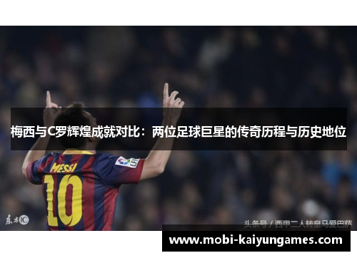 梅西与C罗辉煌成就对比：两位足球巨星的传奇历程与历史地位