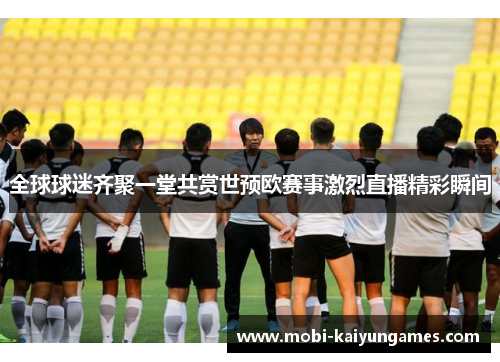 全球球迷齐聚一堂共赏世预欧赛事激烈直播精彩瞬间