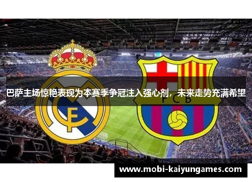 巴萨主场惊艳表现为本赛季争冠注入强心剂，未来走势充满希望