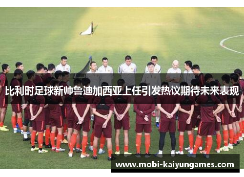 比利时足球新帅鲁迪加西亚上任引发热议期待未来表现