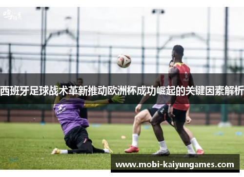西班牙足球战术革新推动欧洲杯成功崛起的关键因素解析