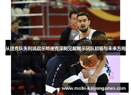 从捷克队失利谈启示哈谢克深刻见解揭示团队短板与未来方向